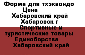 Форма для тхэквондо › Цена ­ 1 500 - Хабаровский край, Хабаровск г. Спортивные и туристические товары » Единоборства   . Хабаровский край